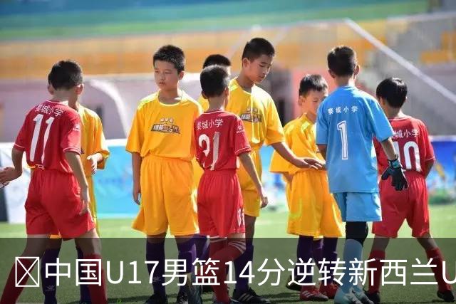 🏀中国U17男篮14分逆转新西兰U17男篮 张淳智24分 陈昱休11中2